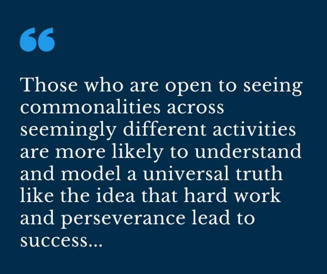 Those who are open to seeing commonalities across seemingly different activities are more likely to understand and model a universal truth like the idea that hard work and perseverance lead to success...