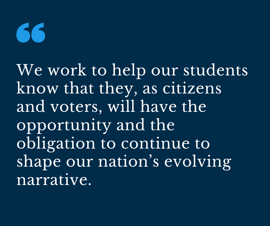 We work to help our students know that they, as citizens and voters, will have the opportunity and the obligation to continue to shape our nation’s evolving narrative. 