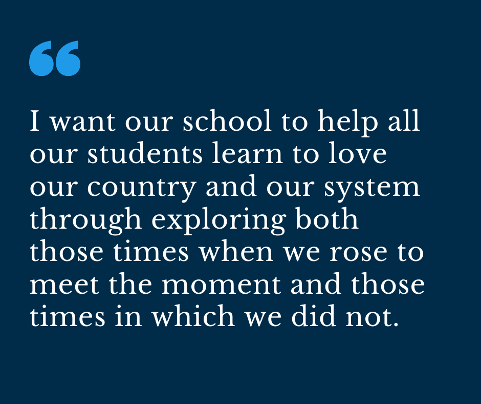 I want our school to help all our students learn to love our country and our system through exploring both those times when we rose to meet the moment and those times in which we did not.