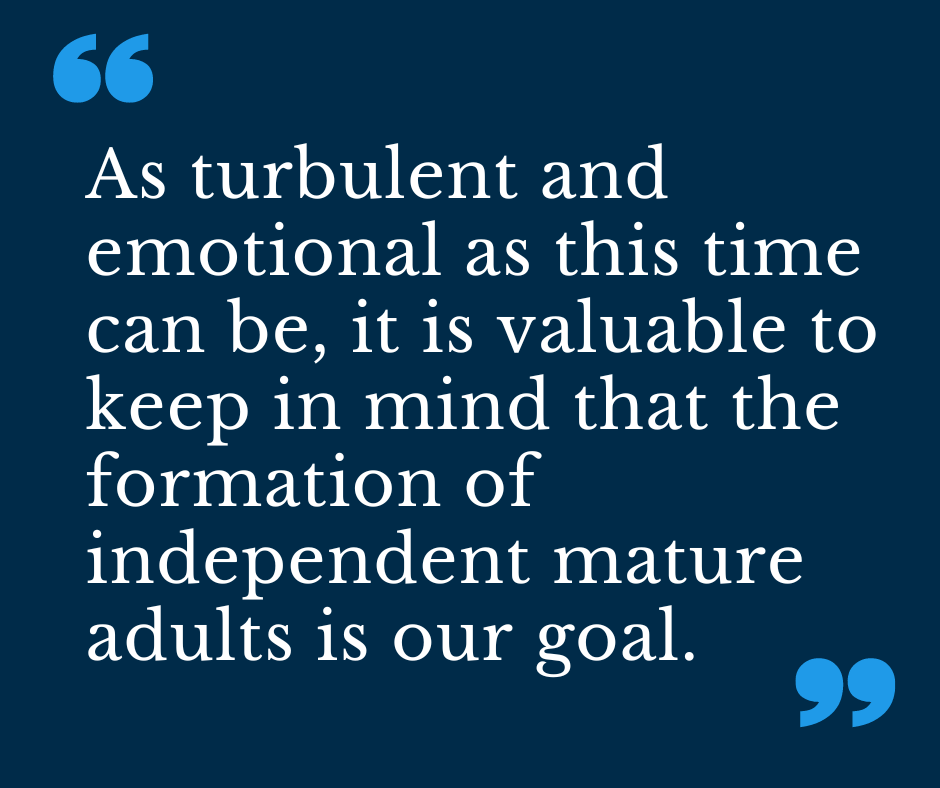 As turbulent and emotional as this time can be, it is valuable to keep in mind that the formation of independent mature adults is our goal