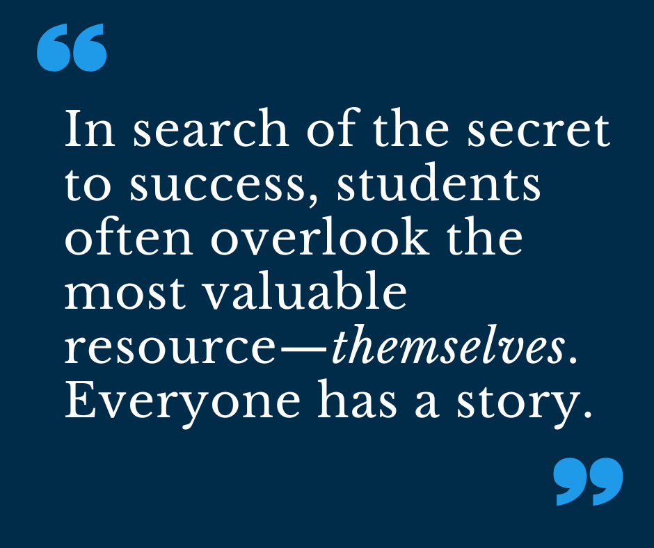 In search of the secret to success, students often overlook the most valuable resource— themselves. Everyone has a story. 