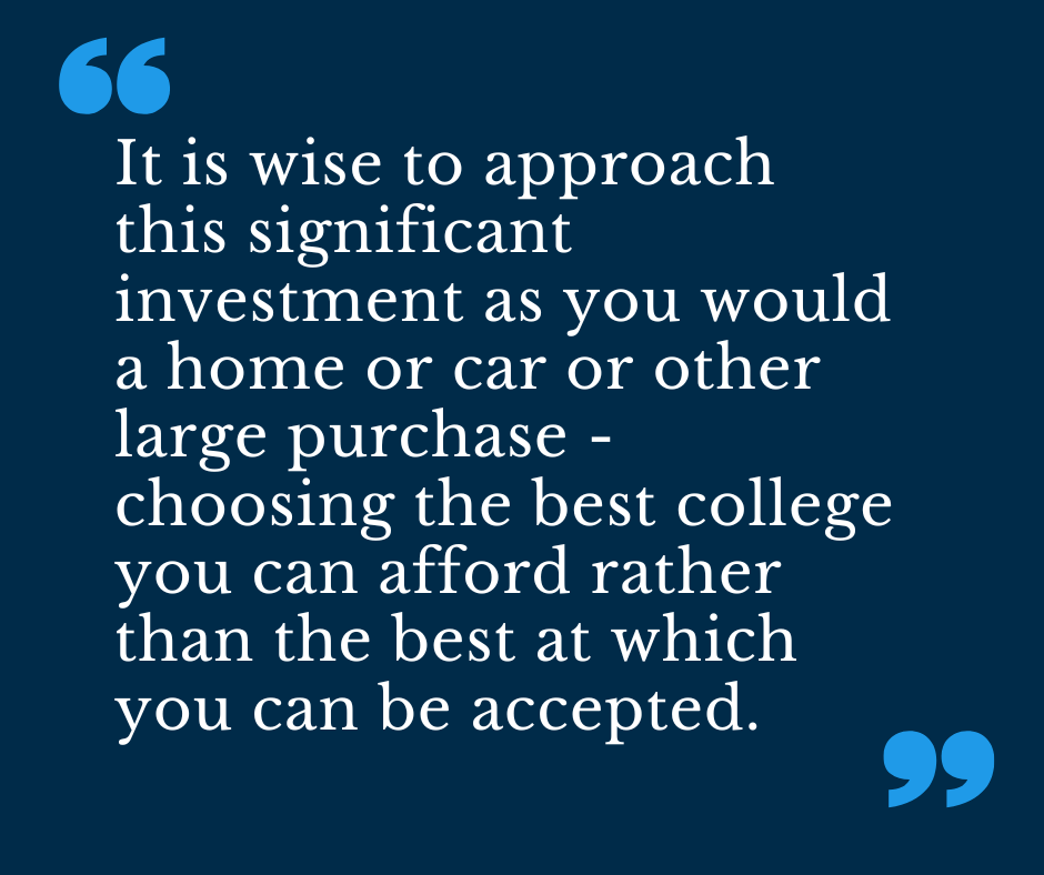 It is wise to approach this significant investment as you would a home or car or other large purchase - choosing the best college you can afford rather than the best at which you can be accepted. 