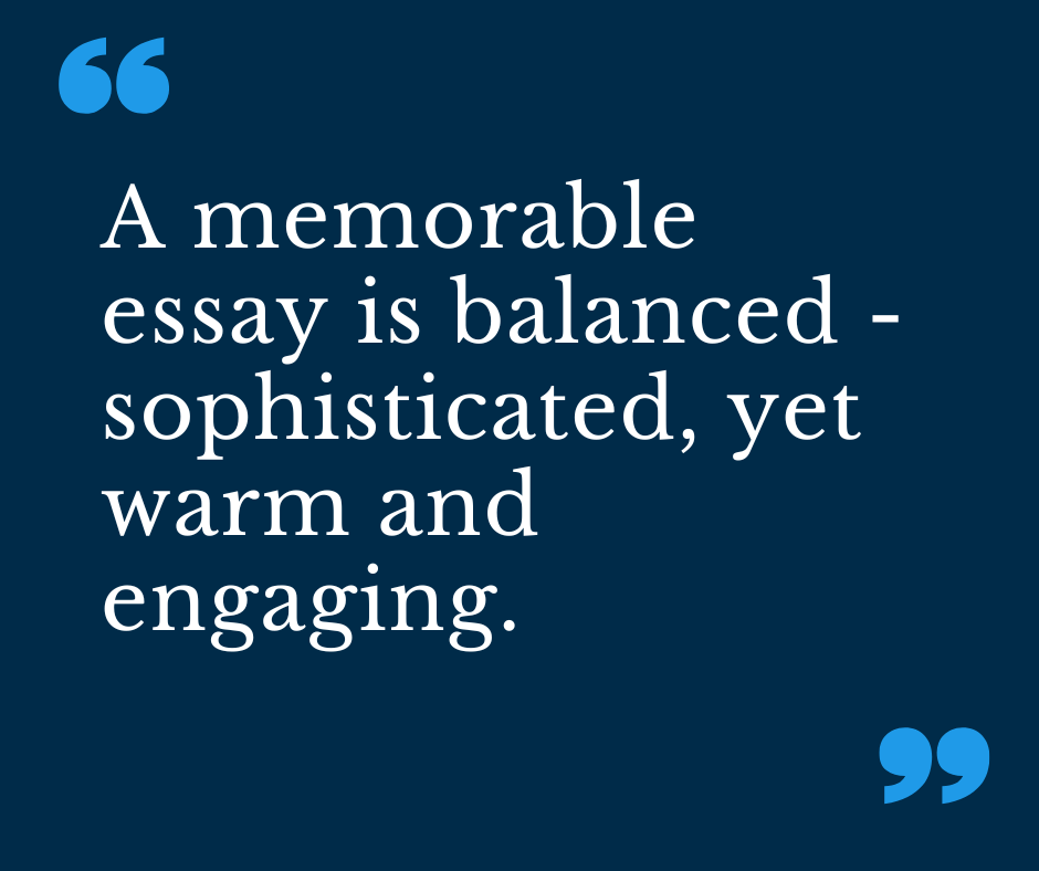 A memorable essay is balanced - sophisticated, yet warm and engaging.