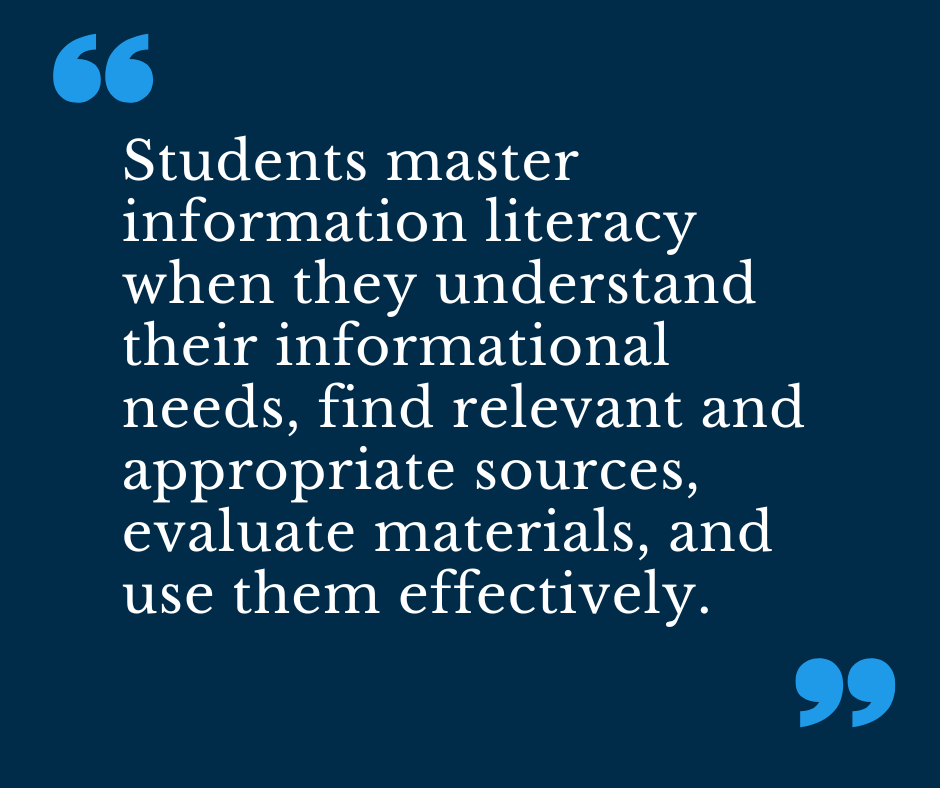 Students master information literacy when they understand their informational needs, find relevant and appropriate sources, evaluate materials, and use them effectively. 