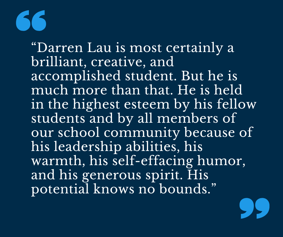 “Darren Lau is most certainly a brilliant, creative, and accomplished student. But he is much more than that. He is held in the highest esteem by his fellow students and by all members of our school community because of his leadership abilities, his warmth, his self-effacing humor, and his generous spirit. His potential knows no bounds.”